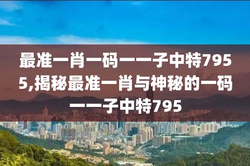 最准一肖一码一一子中特7955,揭秘最准一肖与神秘的一码一一子中特795