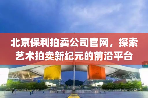 北京保利拍卖公司官网，探索艺术拍卖新纪元的前沿平台