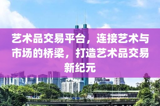 艺术品交易平台，连接艺术与市场的桥梁，打造艺术品交易新纪元