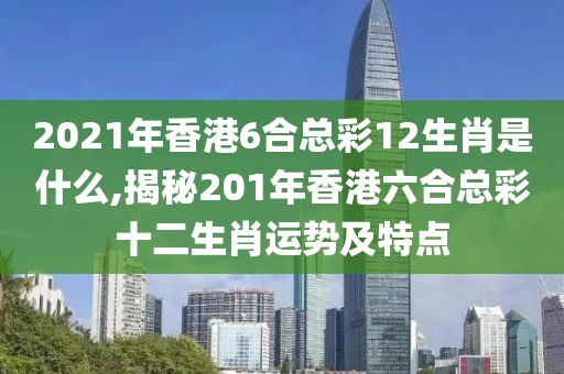 2021年香港6合总彩12生肖是什么,揭秘201年香港六合总彩十二生肖运势及特点