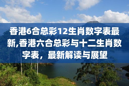 香港6合总彩12生肖数字表最新,香港六合总彩与十二生肖数字表，最新解读与展望