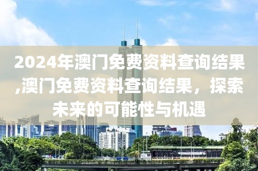 2024年澳门免费资料查询结果,澳门免费资料查询结果，探索未来的可能性与机遇