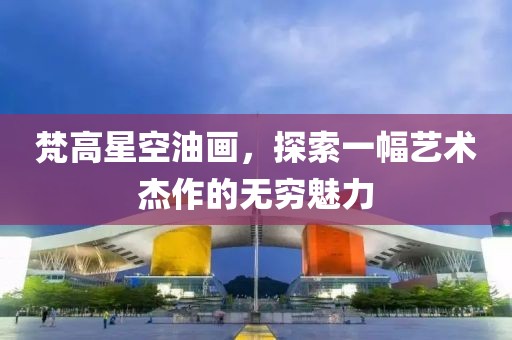 梵高星空油画，探索一幅艺术杰作的无穷魅力