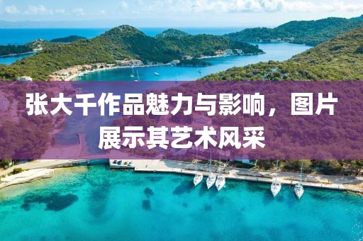 张大千作品魅力与影响，图片展示其艺术风采