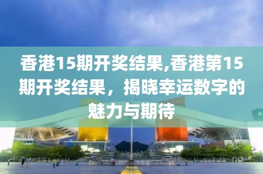 香港15期开奖结果,香港第15期开奖结果，揭晓幸运数字的魅力与期待