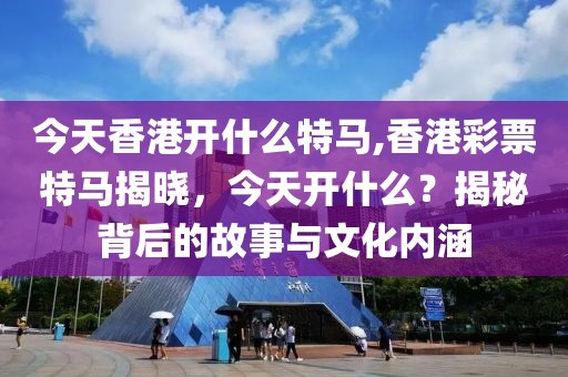 今天香港开什么特马,香港彩票特马揭晓，今天开什么？揭秘背后的故事与文化内涵