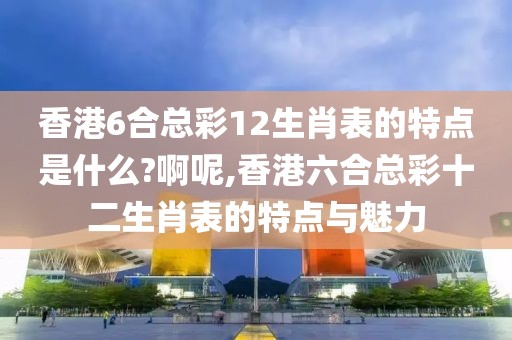 香港6合总彩12生肖表的特点是什么?啊呢,香港六合总彩十二生肖表的特点与魅力