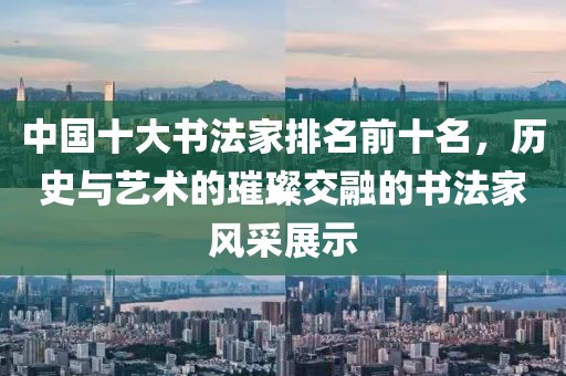 中国十大书法家排名前十名，历史与艺术的璀璨交融的书法家风采展示
