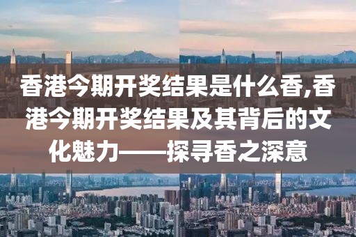 香港今期开奖结果是什么香,香港今期开奖结果及其背后的文化魅力——探寻香之深意