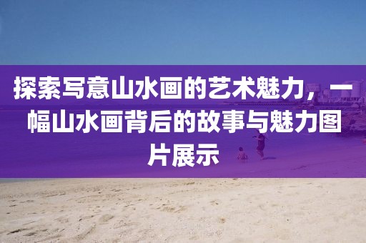 探索写意山水画的艺术魅力，一幅山水画背后的故事与魅力图片展示