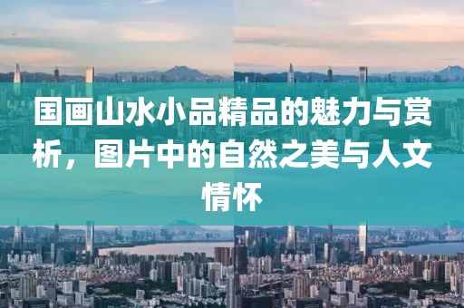 国画山水小品精品的魅力与赏析，图片中的自然之美与人文情怀