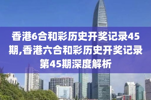 香港6合和彩历史开奖记录45期,香港六合和彩历史开奖记录第45期深度解析