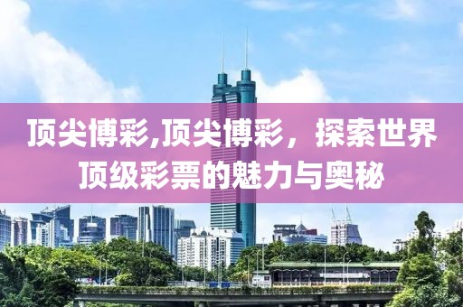 顶尖博彩,顶尖博彩，探索世界顶级彩票的魅力与奥秘