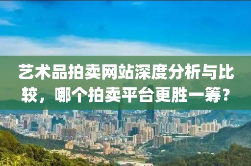 艺术品拍卖网站深度分析与比较，哪个拍卖平台更胜一筹？