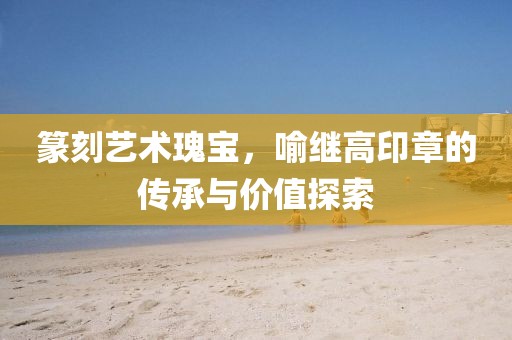 篆刻艺术瑰宝，喻继高印章的传承与价值探索