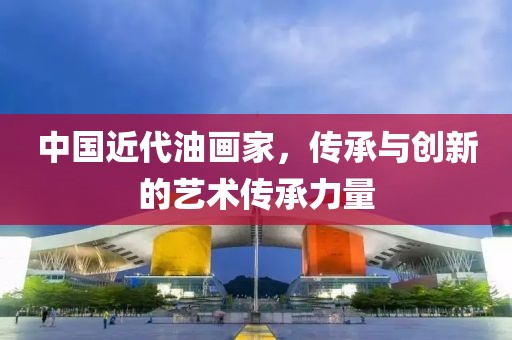 中国近代油画家，传承与创新的艺术传承力量