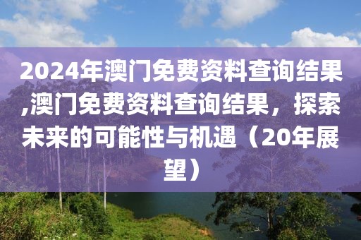2024年澳门免费资料查询结果,澳门免费资料查询结果，探索未来的可能性与机遇（20年展望）