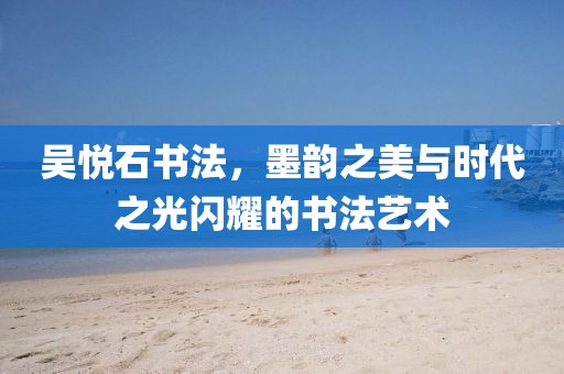 吴悦石书法，墨韵之美与时代之光闪耀的书法艺术