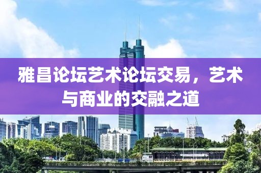 雅昌论坛艺术论坛交易，艺术与商业的交融之道