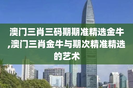 澳门三肖三码期期准精选金牛,澳门三肖金牛与期次精准精选的艺术