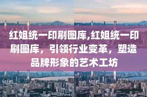 红姐统一印刷图库,红姐统一印刷图库，引领行业变革，塑造品牌形象的艺术工坊