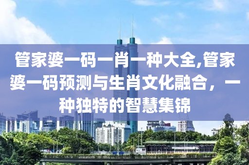管家婆一码一肖一种大全,管家婆一码预测与生肖文化融合，一种独特的智慧集锦