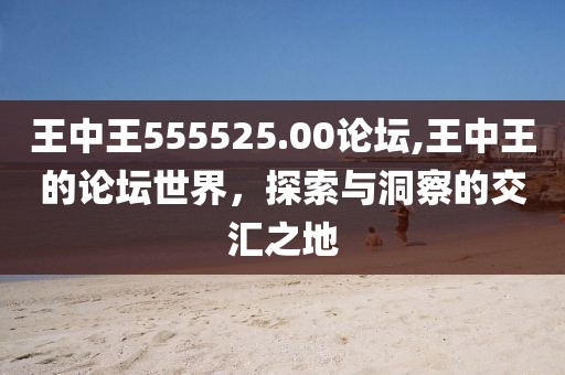 王中王555525.00论坛,王中王的论坛世界，探索与洞察的交汇之地