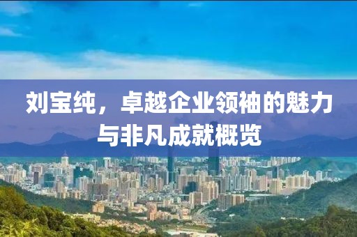刘宝纯，卓越企业领袖的魅力与非凡成就概览