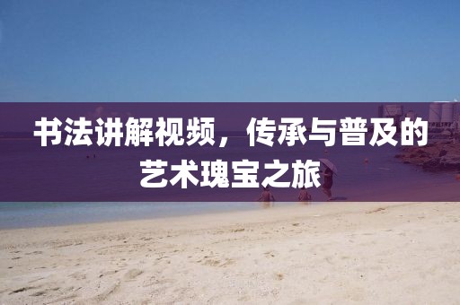 书法讲解视频，传承与普及的艺术瑰宝之旅