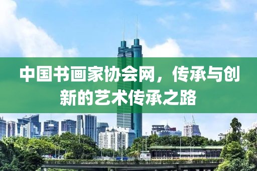 中国书画家协会网，传承与创新的艺术传承之路