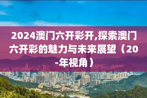 2024澳门六开彩开,探索澳门六开彩的魅力与未来展望（20-年视角）