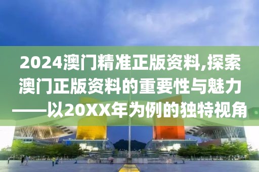 2024澳门精准正版资料,探索澳门正版资料的重要性与魅力——以20XX年为例的独特视角