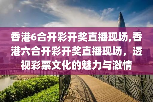 香港6合开彩开奖直播现场,香港六合开彩开奖直播现场，透视彩票文化的魅力与激情