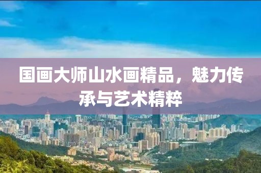 国画大师山水画精品，魅力传承与艺术精粹