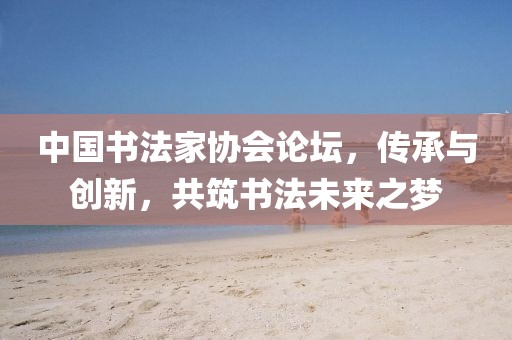 中国书法家协会论坛，传承与创新，共筑书法未来之梦
