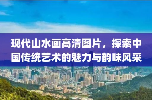 现代山水画高清图片，探索中国传统艺术的魅力与韵味风采
