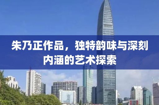朱乃正作品，独特韵味与深刻内涵的艺术探索