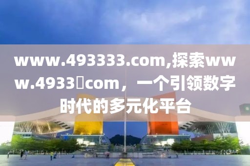 www.493333.com,探索www.4933​com，一个引领数字时代的多元化平台