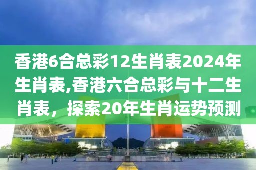 香港6合总彩12生肖表2024年生肖表,香港六合总彩与十二生肖表，探索20年生肖运势预测