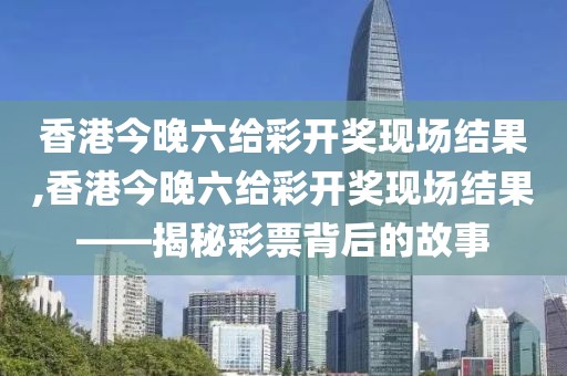香港今晚六给彩开奖现场结果,香港今晚六给彩开奖现场结果——揭秘彩票背后的故事