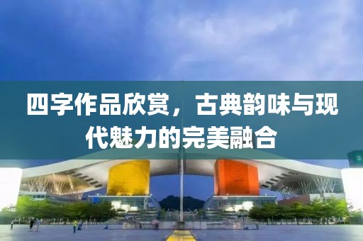 四字作品欣赏，古典韵味与现代魅力的完美融合
