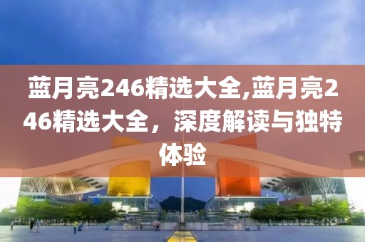 蓝月亮246精选大全,蓝月亮246精选大全，深度解读与独特体验