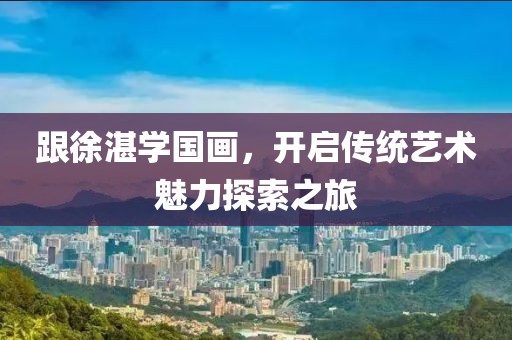 跟徐湛学国画，开启传统艺术魅力探索之旅