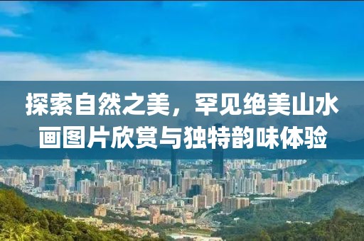 探索自然之美，罕见绝美山水画图片欣赏与独特韵味体验