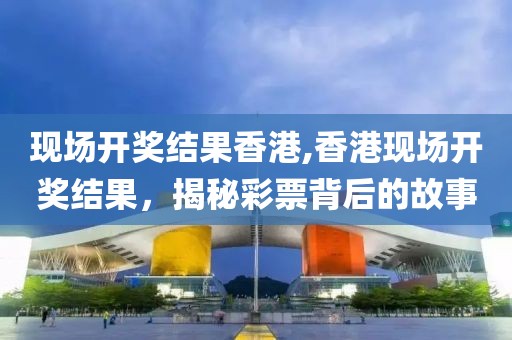 现场开奖结果香港,香港现场开奖结果，揭秘彩票背后的故事