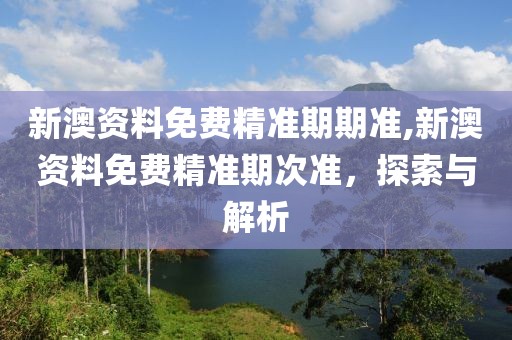 新澳资料免费精准期期准,新澳资料免费精准期次准，探索与解析