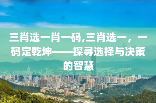 三肖选一肖一码,三肖选一，一码定乾坤——探寻选择与决策的智慧