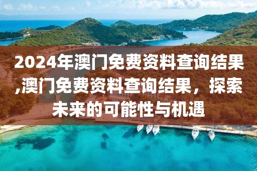 2024年澳门免费资料查询结果,澳门免费资料查询结果，探索未来的可能性与机遇