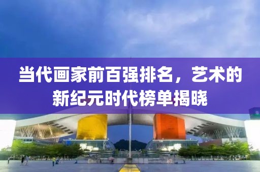 当代画家前百强排名，艺术的新纪元时代榜单揭晓