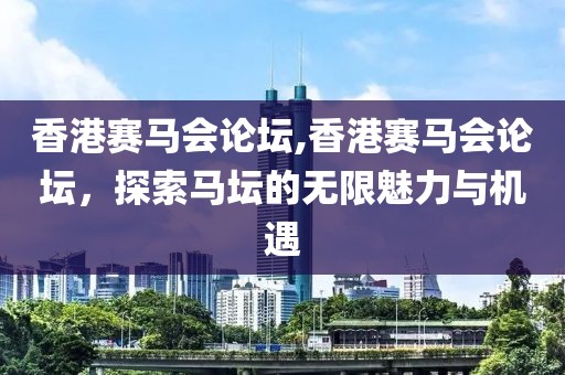 香港赛马会论坛,香港赛马会论坛，探索马坛的无限魅力与机遇
